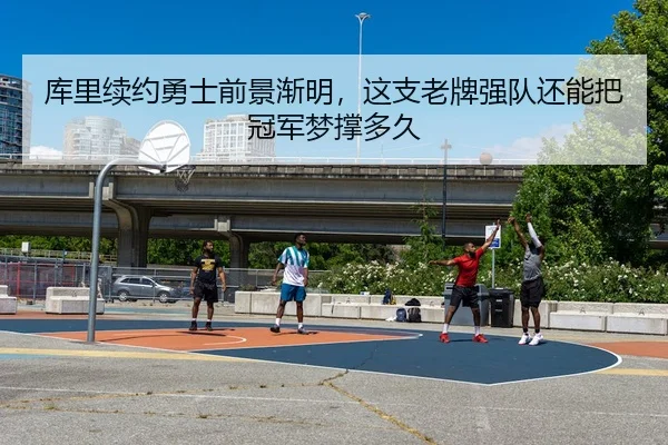 库里续约勇士前景渐明，这支老牌强队还能把冠军梦撑多久