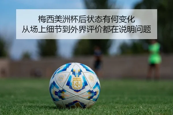 梅西美洲杯后状态有何变化 从场上细节到外界评价都在说明问题