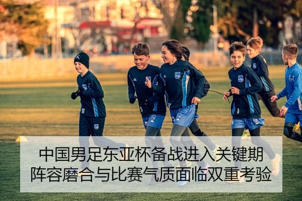 中国男足东亚杯备战进入关键期 阵容磨合与比赛气质面临双重考验